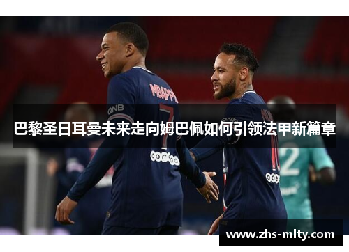 巴黎圣日耳曼未来走向姆巴佩如何引领法甲新篇章 巴黎圣日耳曼未来走向姆巴佩如何引领法甲新篇章