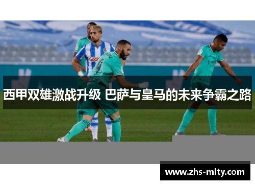 西甲双雄激战升级 巴萨与皇马的未来争霸之路 西甲双雄激战升级 巴萨与皇马的未来争霸之路