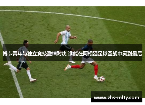 博卡青年与独立竞技激情对决 谁能在阿根廷足球圣战中笑到最后 博卡青年与独立竞技激情对决 谁能在阿根廷足球圣战中笑到最后