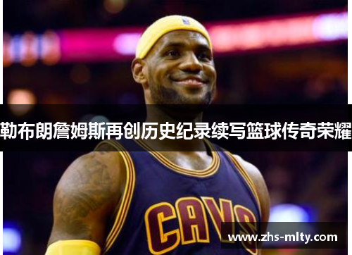 勒布朗詹姆斯再创历史纪录续写篮球传奇荣耀 勒布朗詹姆斯再创历史纪录续写篮球传奇荣耀