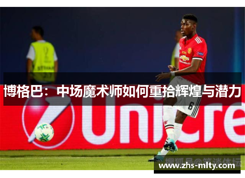 博格巴:中场魔术师如何重拾辉煌与潜力 博格巴:中场魔术师如何重拾辉煌与潜力