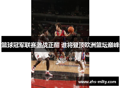 篮球冠军联赛激战正酣 谁将登顶欧洲篮坛巅峰 篮球冠军联赛激战正酣 谁将登顶欧洲篮坛巅峰