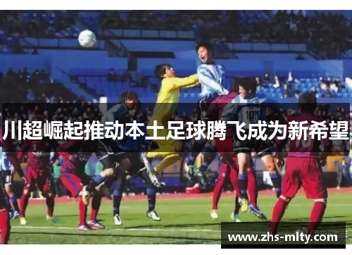川超崛起推动本土足球腾飞成为新希望 川超崛起推动本土足球腾飞成为新希望