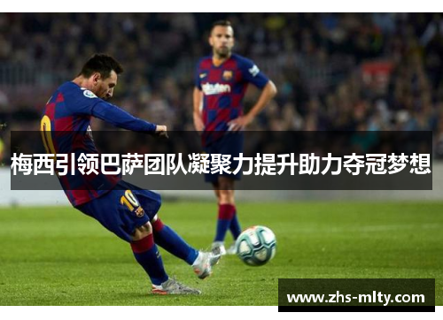 梅西引领巴萨团队凝聚力提升助力夺冠梦想