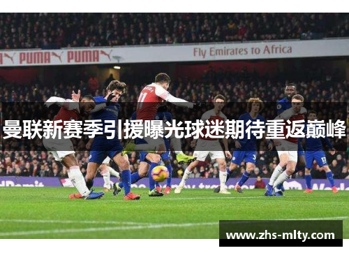 曼联新赛季引援曝光球迷期待重返巅峰 曼联新赛季引援曝光球迷期待重返巅峰